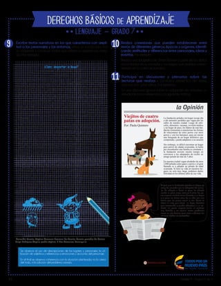 V1 Grado 7 - Página 3 de 4
DERECHOS BÁSICOS DE APRENDIZAJE
7
Lib
ertad y O r
d
en
Participa en discusiones y plenarias sobre las
lecturas que realiza y contrasta elementos del texto,
con sus pro- pias ideas. Por ejemplo:
En una discusión grupal sobre la adopción de animales, un
estudiante hace referencia a la siguiente noticia:
Al igual que la Fundación peludos sin hogar, yo
estoy de acuerdo con la adopción de anima-
les. Yo adopté a Coco mi perro. Lo adopté
siendo un perro mayor, tenía ya 8 años. Los pe-
rros mayores también tienen derecho a un hogar
y a pasar los últimos años de su vida con una
familia que los quiera como la mía. Como lo
afirma la nota que leímos “un hogar definitivo
que comprenda y pueda adaptarse a su ca-
rácter” los perros mayores tienen un carácter
muy definido y no causan tantos problemas
como los más jóvenes. Igual viejos o jóvenes ¡los
animales deben ser protegidos!
Colombia Cuenta. Séptimo Concurso Nacional de Cuento. Cuento ganador de Cristian
Felipe Rodríguez Ospino, grado séptimo, IE Pies Descalzos, Barranquilla.
Viejitos de cuatro
patas en adopción.
Por: Paula Quintero
La fundación peludos sin hogar recoge día
a día animales perdidos que vagan por las
calles de nuestra ciudad. Luego de ofré-
celes; alimentos, vacunas, revisión médica
y un hogar de paso, los líderes de esta fun-
dación comienzan a caracterizar las formas
de relacionarse de estos perros con otros
perros y con los humanos, para así iniciar
una búsqueda de un hogar definitivo que
comprenda y pueda adaptarse a su caracter.
Sin embargo, es dificil encontrar un hogar
para perros de edades avanzadas, la lucha
por encontrarles una familia es constante y
la fundación invierte mucho tiempo en
convencer a los adoptantes de recibir un
amigo peludo de más de 5 años.
En nuestra ciudad vagan alrededor de unos
2.000 peludos entre gatos y perros y el gran
llamado es a adoptar un peludo de edad
avanzada. Si bien su vida en nuestros ho-
gares no será muy larga, podemos darles
felicidad en los últimos años de sus vida.
¿Cómo despertar la lluvia?
De: Cristian Felipe Rodríguez Ospino
(Fragmento)
Escribe textos narrativos en los que caracteriza con ampli-
tud a los personajes y los entornos, utiliza un vocabulario rico
en imágenes y construye finales que reflejan la experiencia narra-
da. Por ejemplo:
Realiza conexiones que pueden establecerse entre
textos de diferentes géneros, épocas y orígenes, identifi-
cando similitudes y diferencias entre personajes, ideas y
eventos. Por ejemplo:
Realiza una biografía de Simón Bolívar a partir de los datos
encontrados en su consulta y los rasgos que puedan carac-
terizarlo en la carta de Jamaica.
9
Hola, me llamo Juan Esteban y en este momento estoy con un despertador en la
mano. Me encuentro en el parque Simón Bolívar, el más grande de mi ciudad. Intento
detener un gran aguacero. Hace una semana que llueve en mi ciudad. Las alcantarillas
se rebosaron y grandes arroyos que parecen ríos inundan las calles. La ciudad
colapsó. Lo que me hace sentir peor es que todo este caos lo provoqué yo. Pero ¿qué
tengo que ver en todo esto y por qué estoy con un despertador en la mano?
A comienzos de este mes de abril, en mi ciudad no había caído ni una gota de agua.
Eso me preocupó. Tenía muchas ganas de bañarme bajo la lluvia, por eso empecé a
investigar. Primero le pregunté a mis papás, y la respuesta fue que esperará, que
luego llovería. Al ver que esta información no me proporcionó ayuda, decidí ir a la
biblioteca. Pensaba que en todos esos libros encontraría la respuesta. Después de leer
y releer encontré varios, que, pensé, me servirían: unos de geografía, otros de mitos
y leyendas.
Empecé a leer toda la información y fui descartando opciones. Primero, revisé los de
geografía, en los cuales solo encontré cosas cobre el cambio climático que no entendí.
Por eso decidí pasar a los de mitos y leyendas. Leí varios, algunos escalofriantes y
otros que no me parecieron acertados. Finalmente, en un libro viejo y un poco
deshojado, encontré un dato muy interesante sobre el Duende de la Lluvia. Allí decía
que por cada ciudad o pueblo existía un duende, el cual, cuando despertaba, creaba la
lluvia; cuando dormía, la lluvia cesaba y empezaba el período de sequía, además decía
que el duende se escondía en los árboles más frondosos de los parques.
[….] Busqué el duende, pero los grandes arroyos me impidieron avanzar. La tormenta
aumentaba y los truenos y las centellas me hacían perder el rumbo. Agudicé mis oídos
para poder escuchar el leve sonido de los cascabeles entre ese caos. Un gran
relámpago cayó muy cerca de mí y su luz me permitió divisar la silueta del duende
que saltaba feliz de rama en rama, jugando. Con mi chaqueta roja llamé su atención.
Le entregué el despertador, le expliqué su funcionamiento y le hice énfasis en que
debía cargar las pilas cada mes para que sonara la alarma cuando él la programara.
Cuando subí a la balsa para regresar a casa, movió su mano en señal de despedida.
Mi madre seguía dormida, así que desarmé la balsa, coloqué todo en su lugar y me
acosté a dormir. Estaba exhausto, pero preocupado porque temía que el duende
olvidara programar el despertador ¿Será que le Duende de la Lluvia se acuerda de
cambiar las pilas?
Se observa el uso de descripciones de los lugares y personajes, la uti-
lización de adjetivos y referencias a emociones y acciones del personaje.
En el final se observa coherencia con la situación planteada, no lo cierra
del todo, ni la solución del problema creado.
11
1O
la Opinión
 