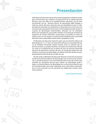Presentación
El Ministerio de Educación Nacional ha venido trabajando en distintas estrate-
gias y herramientas que conlleven al mejoramiento de la calidad educativa
del país y que sean útiles en los establecimientos educativos. Una de estas
herramientas son los Derechos Básicos de Aprendizaje (DBA) dirigidos a
todos los actores del sector educativo para que identifiquen lo que es indis-
pensable que aprendan los estudiantes y se desarrollen las acciones que sean
necesarias para garantizarlo. Éstos tienen como finalidad presentar al país un
conjunto de aprendizajes fundamentales, alineados con los Estándares
Básicos de Competencias, que pueden utilizarse como base para el diseño de
programas de estudio coherentes, secuenciados y articulados en todos los
grados y que a su vez, tengan en cuenta las particularidades de la comunidad
educativa como la diversidad cultural, étnica, geográfica y social.
El Ministerio de Educación Nacional espera que los Derechos Básicos de
Aprendizaje de 1º a 11º sean una herramienta útil para la comunidad educati-
va; las Entidades Territoriales podrán tomarlo como un referente que les
permita construir sus propias iniciativas curriculares, las instituciones educati-
vas usarlo en la elaboración de sus planes de área, los docentes desarrollar
ejercicios de planeación y prácticas de aula, los estudiantes podrán dar más
sentido a sus procesos de aprendizaje y los padres de familia, facilitar el acom-
pañamiento de la formación de sus hijos en casa.
De este modo, el Ministerio de Educación Nacional a través de esta primera
versión de los Derechos Básicos de Aprendizaje, inicia un proceso de socializa-
ción y retroalimentación con la comunidad educativa acerca de lo básico que
aprenden los estudiantes del país para mejorar sus aprendizajes grado a
grado. Los Derechos Básicos de Aprendizaje son un documento dinámico que
será retroalimentado, para seguir trabajando como comunidad comprometi-
da en lo que queremos sea una educación de calidad para nuestros niños,
niñas y jóvenes.
Gina Parody D’Echeona.
 
