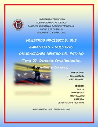 UNIVERSIDAD FERMÍN TORO
VICERRECTORADO ACADÉMICO
FACULTAD DE CIENCIAS JURÍDICAS Y POLÍTICAS
ESCUELA DE DERECHO
BARQUISIMETO ESTADO LARA
NUESTROS PRVILEGIOS, SUS
GARANTIAS Y NUESTRAS
OBLIGACIONES DENTRO DEL ESTADO
(Tema 05: Derechos Constitucionales,
Garantías y Deberes)
INTEGRANTE:
 Giménez Marilin
C.I.V- 18.996.687
SECCIÓN:
SAIA “A”
PROFESORA:
EMILY RAMIREZ
CATEDRA:
DERECHO CONSTITUCIONAL
BARQUISIMETO, SEPTIEMBRE DEL 2015
 