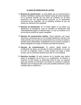 CLASES DE DERECHOS DE AUTOR.
 Derecho de reproducción: La copia digital, que ha revolucionado la
facilidad, fiabilidad y rapidez para realizar copias de obras originales,
es la causante también de una serie de conflictos por el daño
económico que las reproducciones provocan en la explotación
comercial de los originales, con el problema añadido de que las
copias son idénticas a los originales.
 Derecho de distribución: En el ámbito digital, no se realiza una
distribución de ejemplares, pues en concepto de distribución está
indisolublemente ligado al soporte físico. Lo que se produce es la
comunicación pública de copias intangibles
 Derecho de comunicación pública: Ahora adquiere una mayor
relevancia y dimensión que en su concepto tradicional. Internet y las
redes permiten que el acto de comunicación de una obra se realice a
escalas antes impensables, posibilitando que los usuarios accedan a
obras protegidas en el lugar y momento que estimen oportuno.
 Derecho de transformación: El entorno digital facilita la
modificación de obras, por ejemplo en obras multimedia, en las que
la unión de imágenes, texto y sonido pueden dar lugar a obras
nuevas, que en ocasiones tendrán poco que ver con el original.
 Derechos morales: El autor dispone de la facultad para decidir
sobre la divulgación de la obra o su modificación, el derecho a
reclamar en todo tiempo su paternidad sobre la obra, en especial
para que siempre se mencione o se indique su nombre en cualquier
utilización que se haga de ella y aún para ocultarlo totalmente o para
ocultarlo bajo un seudónimo.
 