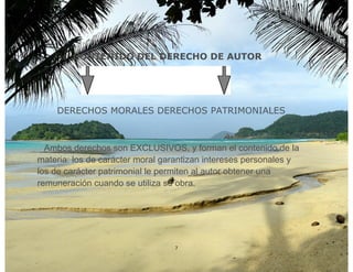 CONTENIDO DEL DERECHO DE AUTOR




    DERECHOS MORALES DERECHOS PATRIMONIALES



  Ambos derechos son EXCLUSIVOS, y forman el contenido de la
materia: los de carácter moral garantizan intereses personales y
los de carácter patrimonial le permiten al autor obtener una
remuneración cuando se utiliza su obra.




                                 7
 