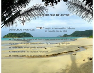 DERECHOS


          CONTENIDO DEL DERECHO DE AUTOR




                                   Protegen la personalidad del autor
DERECHOS MORALES
                                     en relación con su obra


A. Perpetuo: No importa el tiempo que transcurra, el autor siempre
sigue siéndolo respecto de sus obras. Ej. Cervantes y El Quijote.
B. Inalienable: no se puede transmitir.
C. Irrenunciable: no se puede renunciar.
D. Inembargable: no se encuentra en el comercio.



                                          8
 