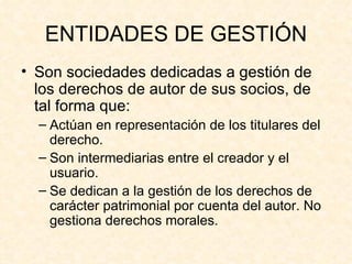 ENTIDADES DE GESTIÓN Son sociedades dedicadas a gestión de los derechos de autor de sus socios, de tal forma que: Actúan en representación de los titulares del derecho. Son intermediarias entre el creador y el usuario. Se dedican a la gestión de los derechos de carácter patrimonial por cuenta del autor. No gestiona derechos morales. 