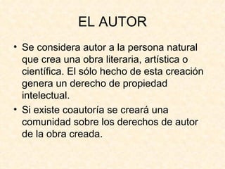 EL AUTOR Se considera autor a la persona natural que crea una obra literaria, artística o científica. El sólo hecho de esta creación genera un derecho de propiedad intelectual. Si existe coautoría se creará una comunidad sobre los derechos de autor de la obra creada. 