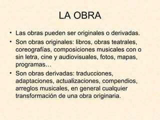 LA OBRA Las obras pueden ser originales o derivadas. Son obras originales: libros, obras teatrales, coreografías, composiciones musicales con o sin letra, cine y audiovisuales, fotos, mapas, programas… Son obras derivadas: traducciones, adaptaciones, actualizaciones, compendios, arreglos musicales, en general cualquier transformación de una obra originaria. 