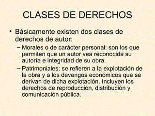 CLASES DE DERECHOS Básicamente existen dos clases de derechos de autor: Morales o de carácter personal: son los que permiten que un autor vea reconocida su autoría e integridad de su obra. Patrimoniales: se refieren a la explotación de la obra y a los devengos económicos que se derivan de dicha explotación. Incluyen los derechos de reproducción, distribución y comunicación pública. 