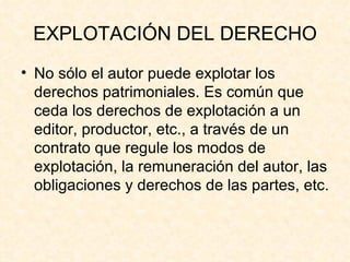 EXPLOTACIÓN DEL DERECHO No sólo el autor puede explotar los derechos patrimoniales. Es común que ceda los derechos de explotación a un editor, productor, etc., a través de un contrato que regule los modos de explotación, la remuneración del autor, las obligaciones y derechos de las partes, etc. 