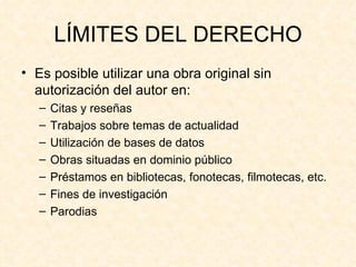 LÍMITES DEL DERECHO Es posible utilizar una obra original sin autorización del autor en: Citas y reseñas Trabajos sobre temas de actualidad Utilización de bases de datos Obras situadas en dominio público Préstamos en bibliotecas, fonotecas, filmotecas, etc. Fines de investigación Parodias 