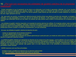 10. ¿Por qué son necesarias las entidades de gestión colectiva de la propiedad
intelectual?
 Existen actividades en que la explotación de las obras no es efectuada ni por el autor (o ejecutante, intérprete, etc.) ni por aquellos a
quienes ha cedido tal explotación (por ejemplo, el editor). Un ejemplo clásico es la difusión por radio de una composición musical po
parte de una empresa de radiocomunicación. Por término general, puede decirse que esta actividad no puede realizarse sin el permiso
del autor, según aplicación de la ley.

  Así, para emitir una canción, la empresa de radiocomunicación tendría primero que obtener el permiso del compositor, el arreglista, e
intérprete y la casa discográfica, en su caso, que son los titulares del derecho. Y ello sucedería para todos y cada uno de los temas
musicales que pretendiera difundir por las ondas. Es evidente que esta práctica haría inviable el funcionamiento de la empresa para ta
objetivo.

 Las entidades de gestión colectiva responden a la necesidad de resolver este tipo de conflictos. En el ejemplo anterior, todos los titulares
de derechos (compositores, arreglistas, intérpretes, productores discográficos) pueden cederlos para un determinado tipo de actividad (la
emisión por radio) a una entidad de gestión colectiva. Entonces, la empresa radiofónica tan solo tendrá que ponerse en contacto con esta
entidad para conocer si puede o no emitir las composiciones, y en qué condiciones.

 Así pues, las entidades de gestión colectiva de derechos de autor:

  * actúan en representación de los titulares de derecho
  * son intermediarias entre el creador y el usuario
  * se dedican a la gestión de los derechos de carácter patrimonial por cuenta del autor y en interés de varios autores u otros titulares de
derecho (no gestionan derechos morales)

 La entidad de gestión colectiva que representa los derechos de los autores de la obra impresa, y de los editores a los que aquellos han
cedido sus derechos de explotación, es el Centro Español de Derechos Reprográficos (CEDRO). Esta entidad se creó en su origen para
gestionar colectivamente los derechos de autor en el ámbito de las fotocopias de obras impresas protegidas. Recientemente, CEDRO ha
modificado sus estatutos para extender esta gestión tanto a la obra impresa como a los contenidos de producciones multimedia
asimilables a obras impresas.

 CEDRO reconoce como sus fines primordiales:

  *proteger al autor y al editor en el ejercicio de sus derechos patrimoniales
  *promover actividades o servicios asistenciales entre sus asociados
  *difundir el conocimiento de los derechos de autor dentro de la sociedad
 
