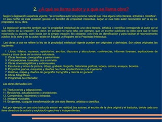 2. ¿A qué se llama autor y a qué se llama obra?
 Según la legislación española vigente, “se considera autor a la persona natural que crea alguna obra literaria, artística o científica”.
 El solo hecho de esta creación genera un derecho de propiedad intelectual, según el cual todo autor reconocido por la ley es
propietario de su obra.

  La legislación prescribe también que “la propiedad intelectual de una obra literaria, artística o científica corresponde al autor por el
solo hecho de su creación”. Es decir, en puridad no haría falta, por ejemplo, que un escritor publicara su obra para que le fuera
reconocida su autoría, pues basta con la simple creación. No obstante, con fines de identificación y para facilitar el reconocimiento
público de la obra y de su autor, existe en España un Registro de la Propiedad Intelectual.

  Las obras a que se refiere la ley de la propiedad intelectual vigente pueden ser originales o derivadas. Son obras originales las
siguientes:

   1. Libros, folletos, impresos, epistolarios, escritos, discursos y alocuciones, conferencias, informes forenses, explicaciones de
cátedra y otras obras de la misma naturaleza.
   2. Obras teatrales, coreografías y pantomimas.
   3. Composiciones musicales, con o sin letra.
   4. Obras cinematográficas y audiovisuales.
   5. Esculturas y obras de pintura, dibujo, grabado, litografía, historietas gráficas, tebeos, cómics, ensayos, bocetos.
   6. Proyectos, planos, maquetas y diseños de obras arquitectónicas y de ingeniería.
   7. Gráficos, mapas y diseños de geografía, topografía y ciencia en general.
   8. Obras fotográficas.
   9. Programas de ordenador.

 Las obras derivadas son:

 10. Traducciones y adaptaciones.
 11. Revisiones, actualizaciones y anotaciones.
 12. Compendios, resúmenes y extractos.
 13. Arreglos musicales.
 14. En general, cualquier transformación de una obra literaria, artística o científica.

  Así, por ejemplo, en una obra traducida existen en realidad dos autores, el escritor de la obra original y el traductor, donde cada uno
tiene derechos de autoría y explotación genuinos e independientes.
 