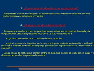 3. ¿Qué clases de derechos de autor existen?
  Básicamente, existen dos categorías de derechos de autor: morales o de carácter personal
 y patrimoniales o de naturaleza económica.



                    4. ¿Qué son los derechos morales?

    Los derechos morales son los que permiten que un creador vea reconocidas la autoría y la
integridad de su obra. La ley española reconoce a un autor capacidad para:

   * exigir el reconocimiento de su condición de autor de la obra,

    * exigir el respeto a la integridad de la misma e impedir cualquier deformación, modificación
alteración o atentado contra ella que suponga perjuicio a sus legítimos intereses o menoscabo a su
reputación.

   Casos típicos de hechos que atentan contra los derechos morales de autor son el plagio y la
alteración de una obra sin permiso de su autor.
 