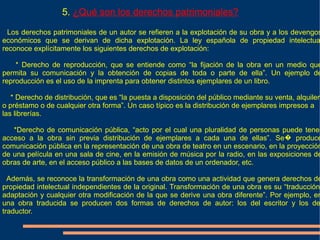 5. ¿Qué son los derechos patrimoniales?

  Los derechos patrimoniales de un autor se refieren a la explotación de su obra y a los devengos
económicos que se derivan de dicha explotación. La ley española de propiedad intelectua
reconoce explícitamente los siguientes derechos de explotación:

    * Derecho de reproducción, que se entiende como “la fijación de la obra en un medio que
permita su comunicación y la obtención de copias de toda o parte de ella”. Un ejemplo de
reproducción es el uso de la imprenta para obtener distintos ejemplares de un libro.

   * Derecho de distribución, que es “la puesta a disposición del público mediante su venta, alquiler
o préstamo o de cualquier otra forma”. Un caso típico es la distribución de ejemplares impresos a
las librerías.

   *Derecho de comunicación pública, “acto por el cual una pluralidad de personas puede tener
acceso a la obra sin previa distribución de ejemplares a cada una de ellas”. Se� produce
comunicación pública en la representación de una obra de teatro en un escenario, en la proyección
de una película en una sala de cine, en la emisión de música por la radio, en las exposiciones de
obras de arte, en el acceso público a las bases de datos de un ordenador, etc.

  Además, se reconoce la transformación de una obra como una actividad que genera derechos de
propiedad intelectual independientes de la original. Transformación de una obra es su “traducción,
adaptación y cualquier otra modificación de la que se derive una obra diferente”. Por ejemplo, en
una obra traducida se producen dos formas de derechos de autor: los del escritor y los de
traductor.
 