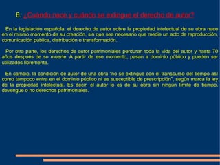 6. ¿Cuándo nace y cuándo se extingue el derecho de autor?

 En la legislación española, el derecho de autor sobre la propiedad intelectual de su obra nace
en el mismo momento de su creación, sin que sea necesario que medie un acto de reproducción,
comunicación pública, distribución o transformación.

  Por otra parte, los derechos de autor patrimoniales perduran toda la vida del autor y hasta 70
años después de su muerte. A partir de ese momento, pasan a dominio público y pueden ser
utilizados libremente.

 En cambio, la condición de autor de una obra “no se extingue con el transcurso del tiempo así
como tampoco entra en el dominio público ni es susceptible de prescripción”, según marca la ley
de la propiedad intelectual. Es decir, el autor lo es de su obra sin ningún límite de tiempo,
devengue o no derechos patrimoniales.
 