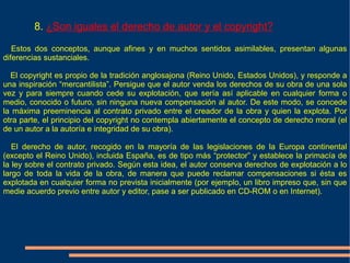 8. ¿Son iguales el derecho de autor y el copyright?

   Estos dos conceptos, aunque afines y en muchos sentidos asimilables, presentan algunas
diferencias sustanciales.

  El copyright es propio de la tradición anglosajona (Reino Unido, Estados Unidos), y responde a
una inspiración “mercantilista”. Persigue que el autor venda los derechos de su obra de una sola
vez y para siempre cuando cede su explotación, que sería así aplicable en cualquier forma o
medio, conocido o futuro, sin ninguna nueva compensación al autor. De este modo, se concede
la máxima preeminencia al contrato privado entre el creador de la obra y quien la explota. Por
otra parte, el principio del copyright no contempla abiertamente el concepto de derecho moral (el
de un autor a la autoría e integridad de su obra).

   El derecho de autor, recogido en la mayoría de las legislaciones de la Europa continental
(excepto el Reino Unido), incluida España, es de tipo más “protector” y establece la primacía de
la ley sobre el contrato privado. Según esta idea, el autor conserva derechos de explotación a lo
largo de toda la vida de la obra, de manera que puede reclamar compensaciones si ésta es
explotada en cualquier forma no prevista inicialmente (por ejemplo, un libro impreso que, sin que
medie acuerdo previo entre autor y editor, pase a ser publicado en CD-ROM o en Internet).
 