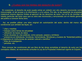 9. ¿Cuáles son los límites del derecho de autor?

   En ocasiones, el derecho de autor puede entrar en colisión con otro derecho reconocido como
irrenunciable: el del acceso a la información y a la cultura. Por ello, la ley española de propiedad
intelectual impone algunos límites al ejercicio de los derechos de autor, con el fin de conciliar el
interés particular del autor para que su obra sea reconocida y remunerada con el interés general
del público a conocer dicha obra.

  Así, es posible utilizar una obra original sin autorización del autor, dentro del marco de
condiciones que señalan las leyes, en:

   * citas y reseñas
   * trabajos sobre temas de actualidad
   * utilización de bases de datos
   * obras situadas en vías públicas, como parques, paseos y similares
   * préstamos en bibliotecas, fonotecas, hemerotecas, filmotecas y museos de “titularidad pública
o integrados en instituciones de carácter cultural o científico”
   * fines de investigación
   * parodias, etc.

 Para conocer las condiciones del uso libre de las obras sometidas al derecho de autor por los
conceptos citados, se recomienda consultar la Ley de la Propiedad Intelectual vigente en España.
 