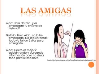 Aida: Hola Natalia, ¿ya empezaste tu ensayo de historia? Natalia: Hola Aida, no lo he empezado. No seas intensa!! todavía faltan 5 días para entregarlo. Aida: si pero es mejor ir adelantando y buscando información para no dejar todo para ultima hora.  Fuente: http://junior.discapnet.es/img/FichasDidacticas/Asertividad/grafico11.jpg 