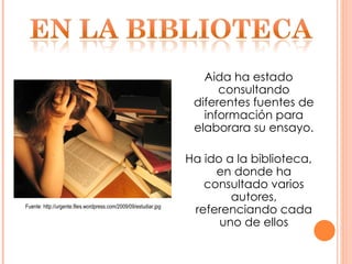 Aida ha estado consultando diferentes fuentes de información para elaborara su ensayo. Ha ido a la biblioteca, en donde ha consultado varios autores, referenciando cada uno de ellos Fuente: http://urgente.files.wordpress.com/2009/09/estudiar.jpg 