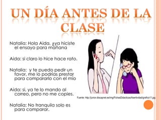 Natalia: Hola Aida, ¿ya hiciste el ensayo para mañana Aida: si claro lo hice hace rato. Natalia:  y te puedo pedir un favor, me lo podrías prestar para compararlo con el mío Aida: si, ya te lo mando al correo, pero no me copies. Natalia: No tranquila solo es para comparar. Fuente: http://junior.discapnet.es/img/FichasDidacticas/Asertividad/grafico11.jpg 