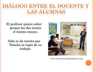 El profesor quiere saber porque las dos tienen el mismo ensayo. Aida se da cuenta que Natalia se copio de su trabajo. Fuente: www.cityschool.es/images/classes/aula_16.jpg 