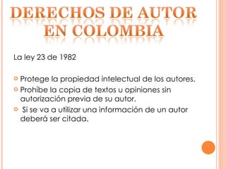 La ley 23 de 1982  Protege la propiedad intelectual de los autores. Prohíbe la copia de textos u opiniones sin autorización previa de su autor. Si se va a utilizar una información de un autor deberá ser citada. 