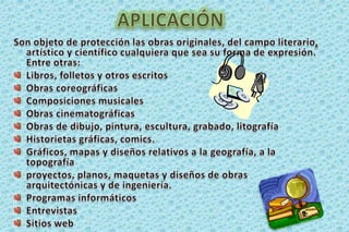 APLICACIÓNSon objeto de protección las obras originales, del campo literario,artístico y científico cualquiera que sea su forma de expresión. Entre otras:Libros, folletos y otros escritosObras coreográficasComposiciones musicales Obras cinematográficasObras de dibujo, pintura, escultura, grabado, litografíaHistorietas gráficas, comics.Gráficos, mapas y diseños relativos a la geografía, a la topografía proyectos, planos, maquetas y diseños de obras arquitectónicas y de ingeniería. Programas informáticos Entrevistas Sitios web