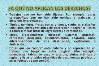 ¿A QUÉ NO APLICAN LOS DERECHOS?Trabajos que no han sido fijados. Por ejemplo: obras coreográficas que no han sido escritas o grabadas, o discursos improvisados.Títulos, nombres, frases cortas y lemas, símbolos o diseños familiares, meras variantes de decoración tipográfica, letras o colores; meras listas de ingredientes o contenidos. Ideas, procedimientos, métodos, sistemas, procesos, conceptos, principios, descubrimientos, aparatos, como diferenciaciones de una descripción, explicación o ilustración. .Obras que en conocimiento público y no representan un trabajo que tenga un autor original. (Por ejemplo: calendarios, tablas de peso y estatura, cintas métricas o reglas, y listas o tablas obtenidas de documentos públicos u otras fuentes de uso común). 