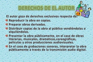 DERECHOS DE EL AUTOREl autor goza de derechos exclusivos respecto de:Reproducir la obra en copias. Preparar obras derivadas. Distribuir copias de la obra al público vendiéndolas o alquilándolas.Presentar la obra públicamente, en el caso de obras literarias, musicales, dramáticas,coreográficas, películas y otras producciones audiovisuales. En el caso de grabaciones sonoras, interpretar la obra públicamente a través de la transmisión audio digital. 
