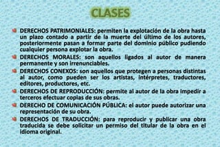 CLASESDERECHOS PATRIMONIALES: permiten la explotación de la obra hasta un plazo contado a partir de la muerte del último de los autores, posteriormente pasan a formar parte del dominio público pudiendo cualquier persona explotar la obra. DERECHOS MORALES: son aquellos ligados al autor de manera permanente y son irrenunciables.DERECHOS CONEXOS: son aquellos que protegen a personas distintas al autor, como pueden ser los artistas, intérpretes, traductores, editores, productores, etc. DERECHOS DE REPRODUCCIÓN: permite al autor de la obra impedir a terceros efectuar copias de sus obras. DERECHO DE COMUNICACIÓN PÚBLICA: el autor puede autorizar una representación de su obra.DERECHOS DE TRADUCCIÓN: para reproducir y publicar una obra traducida se debe solicitar un permiso del titular de la obra en el idioma original. 