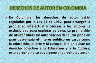 DERECHOS DE AUTOR EN COLOMBIAEn Colombia, los derechos de autor están regulados por la Ley 23 de 1982, para proteger la propiedad intelectual yotorgar a los autores la exclusividad para explotar su obra. La prohibición de utilizar obras sin autorización del autor poneen gran desventaja el interés público en casos como la educación, el arte y la cultura. Si bien existe un derecho colectivoa la Educación y a la Cultura, este derecho no se superpone al derecho de autor.