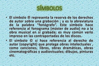 SÍMBOLOSEl símbolo ℗ representa la reserva de los derechos de autor sobre una grabación ; y es la abreviatura de la palabra “fonógrafo”. Este símbolo hace referencia al fonograma (máster de audio) no a la obra musical en sí grabada; es muy común verlo impreso en las contraportadas de los discos. El símbolo © sí hace referencia al derecho de autor (copyright) que protege obras intelectuales , como canciones, libros, obras dramáticas, obras cinematográficas y audiovisuales; dibujos, pinturas etc.