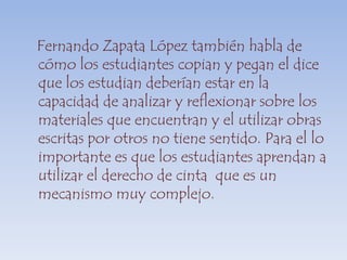    Fernando Zapata López también habla de cómo los estudiantes copian y pegan el dice que los estudian deberían estar en la capacidad de analizar y reflexionar sobre los materiales que encuentran y el utilizar obras escritas por otros no tiene sentido. Para el lo importante es que los estudiantes aprendan a utilizar el derecho de cinta  que es un mecanismo muy complejo.