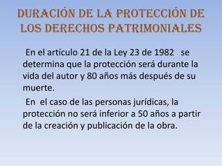 Duración de la protección de los derechos patrimoniales      En el artículo 21 de la Ley 23 de 1982   se determina que la protección será durante la   vida del autor y 80 años más después de su muerte.      En  el caso de las personas jurídicas, la  protección no será inferior a 50 años a partir de la creación y publicación de la obra. 