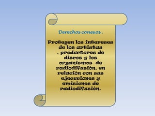 Derechos conexos .Protegen los intereses de los artistas , productores de discos y los organismos  de radiodifusión, en relación con sus ejecuciones y emisiones de radiodifusión. 