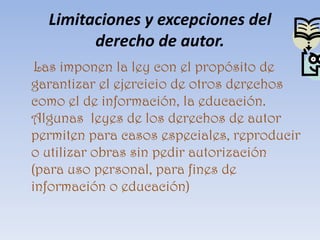 Limitaciones y excepciones del derecho de autor.     Las imponen la ley con el propósito de garantizar el ejercicio de otros derechos como el de información, la educación. Algunas  leyes de los derechos de autor permiten para casos especiales, reproducir o utilizar obras sin pedir autorización (para uso personal, para fines de información o educación)
