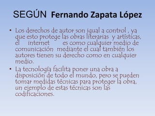 SEGÚNFernando Zapata LópezLos derechos de autor son igual a control , ya que esto protege las obras literarias  y artísticas, el     internet        es como cualquier medio de comunicación  mediante el cual también los autores tienen su derecho como en cualquier medio.La tecnología facilita poner una obra a disposición de todo el mundo, pero se pueden tomar medidas técnicas para proteger la obra, un ejemplo de estas técnicas son las codificaciones. 