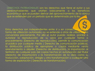 DERECHOS PATRIMONIALES son los derechos que tiene el autor o sus derechohabientes que atañen básicamente a los beneficios económicos que se pueden derivar del aprovechamiento de la obra y que se extienden por un periodo que es determinado por la ley.Estos derechos son independientes entre sí y en consecuencia, una forma de utilización autorizada, no se extiende a otras de utilización no convenidas previamente. Por ello el autor puede: realizar, prohibir o autorizar la reproducción de su obra por cualquier forma o procedimiento (Derecho de reproducción), permitir la comunicación al público por cualquier medio ( Derecho de comunicación pública), la distribución pública de ejemplares o copias mediante venta arrendamiento o alquiler (Derecho de distribución), la importación al territorio de cualquier país del copias hechas sin autorización del titular (derecho de importación) y la transformación de la obra como su traducción, adaptación, arreglo u otra transformación o cualquier otra forma de explotación ( Derecho de transformación).