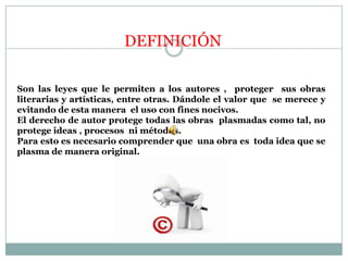 DEFINICIÓNSon las leyes que le permiten a los autores ,  proteger  sus obras literarias y artísticas, entre otras. Dándole el valor que  se merece y evitando de esta manera  el uso con fines nocivos. El derecho de autor protege todas las obras  plasmadas como tal, no protege ideas , procesos  ni métodos.Para esto es necesario comprender que  una obra es  toda idea que se plasma de manera original.
