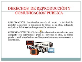 DERECHOS  DE REPRODUCCIÓN Y COMUNICACIÓN PÚBLICA REPRODUCCIÓN: Este derecho concede al  autor   la facultad de prohibir o autorizar  la realización de copias  de su obra, utilizando cualquiera  de los medios de reproducción existentes.COMUNICACIÓN PÚBLICA: Se requiere la autorización del autor para compartir con determinado grupo de personas su obra, de forma parcial o total  a través de un medio que nada tiene que ver con venta o distribución.