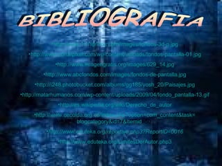 BIBLIOGRAFIA http://www.101fondos.com/images/fondos-3d-p.jpg http://www.portalpixel.com/wp-content/uploads/fondos-pantalla-01.jpg http://www.imagengratis.org/images/629_14.jpg http://www.abcfondos.com/images/fondos-de-pantalla.jpg http://i248.photobucket.com/albums/gg185/yosh_20/Paisajes.jpg http://matarhumanos.com/wp-content/uploads/2009/04/fondo_pantalla-13.gif http://es.wikipedia.org/wiki/Derecho_de_autor http:// www.cecolda.org.co / index.php?option = com_content&task = blogcategory&id =7& Itemid =50   http://www.eduteka.org/reportaje.php3?ReportID=0016 http:// www.eduteka.org / LimitesDerAutor.php3 