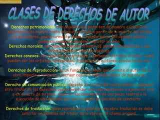 Derechos patrimoniales:  son aquellos que permiten de manera exclusiva la explotación de la obra hasta un plazo contado a partir de la muerte del último de los autores, posteriormente pasan a formar parte del dominio público pudiendo cualquier persona explotar la obra. Derechos morales:  son aquellos ligados al autor de manera permanente y son irrenunciables e imprescriptibles. Derechos conexos:  son aquellos que protegen a personas distintas al autor, como pueden ser los artistas, intérpretes, traductores, editores, productores, etc. Derechos de reproducción:  es un fundamento legal que permite al autor de la obra impedir a terceros efectuar copias o reproducciones de sus obras. Derecho de comunicación pública:  derecho en virtud del cual el autor o cualquier otro titular de los derechos puede autorizar una representación o ejecución viva o en directo de su obra, como la representación de una pieza teatral o la ejecución de una sinfonía por una orquesta en una sala de concierto.  Derechos de traducción:  para reproducir y publicar una obra traducida se debe solicitar un permiso del titular de la obra en el idioma original. CLASES DE DERECHOS DE AUTOR 