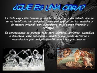 Es toda expresión humana producto del ingenio y del talento que se ve materializada de cualquier forma perceptible por los sentidos y de manera original, particularmente en el campo literario y artístico.  En consecuencia se protege toda obra literaria, artística, científica o didáctica, esté publicada o inédita y que pueda definirse o reproducirse por cualquier medio conocido o por conocer. ¿QUE ES UNA OBRA? 