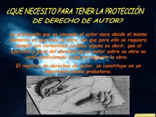 La protección que se concede al autor nace desde el mismo momento en que crea la obra, sin que para ello se requiera cumplir con formalidad jurídica alguna es decir, que el ejercicio y goce del derecho de un autor sobre su obra no está condicionado a que se registre la obra.  El registro de derechos de autor, se constituye en un importante medio probatorio. ¿QUE NECESITO PARA TENER LA PROTECCIÓN  DE DERECHO DE AUTOR? 