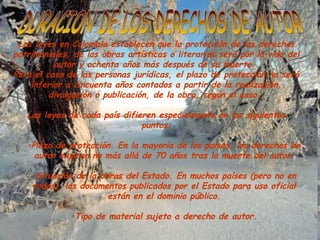 DURACION DE LOS DERECHOS DE AUTOR Las leyes en Colombia establecen que la protección de los derechos patrimoniales, de las obras artísticas o literarias será por la vida del autor y ochenta años más después de su muerte.  Para el caso de las personas jurídicas, el plazo de protección no será inferior a cincuenta años contados a partir de la realización, divulgación o publicación, de la obra, según el caso.  Las leyes de cada país difieren especialmente en los siguientes puntos: Plazo de protección. En la mayoría de los países, los derechos de autor expiran no más allá de 70 años tras la muerte del autor. Situación de la obras del Estado. En muchos países (pero no en todos), los documentos publicados por el Estado para uso oficial están en el dominio público. Tipo de material sujeto a derecho de autor. 
