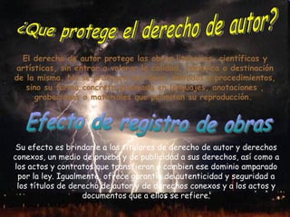 El derecho de autor protege las obras literarias, científicas y artísticas, sin entrar a valorar la calidad, temática o destinación de la misma. No se protegen las ideas, métodos o procedimientos, sino su forma concreta plasmada en lenguajes, anotaciones , grabaciones o materiales que permitan su reproducción.  ¿Que protege el derecho de autor? Su efecto es brindarle a los titulares de derecho de autor y derechos conexos, un medio de prueba y de publicidad a sus derechos, así como a los actos y contratos que transfieran o cambien ese dominio amparado por la ley. Igualmente, ofrece garantía de autenticidad y seguridad a los títulos de derecho de autor y de derechos conexos y a los actos y documentos que a ellos se refiere. Efecto de registro de obras 