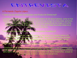 ENTREVISTA A Fernando Zapata López: *  ¿Qué tipo de obras son consideradas como Producción Intelectual? La Producción Intelectual son creaciones de la mente de los seres humanos, estas se han dividido en dos categorías: la Propiedad Industrial que incluye las invenciones, patentes, modelos industriales, dibujos, marcas, indicaciones geográficas de origen y circuitos integrados; por la otra, el Derecho de Autor que cubre todas las producciones en el campo literario y artístico.  * ¿Los Derechos de Autor van a la par con los avances tecnológicos? El derecho no puede ser científico porque el derecho no se adelanta nunca a los acontecimientos, ha sido siempre un registrador. Registra los fenómenos sociales, políticos, económicos y sale a regularlos una vez el fenómeno ha tomado forma.  *¿Q ué debe hacer una persona para proteger los trabajos que publica en Internet? La solución puede estar en medidas técnicas que le puedo aplicar a los contenidos para protegerlos tales como codificación, encriptación, etc. Hoy día existen muchos sistemas para lograr este propósito y cada día se perfeccionan más. Estos desarrollos, aunque no son del Derecho de Autor, si le prestan un servicio.  
