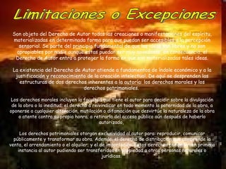 Limitaciones o Excepciones  Son objeto del Derecho de Autor todas las creaciones o manifestaciones del espíritu, materializadas en determinada forma para que puedan ser accesibles a la percepción sensorial. Se parte del principio fundamental de que las ideas son libres y no son apropiables por nadie aunque estas puedan ser muy novedosas, en consecuencia, el Derecho de Autor entra a proteger la forma en que son materializadas tales ideas. La existencia del Derecho de Autor atiende a fundamentos de índole económico y a la justificación y reconocimiento de la creación intelectual. De aquí se desprenden las estructuras de dos derechos inherentes a la autoría: los derechos morales y los derechos patrimoniales.  Los derechos morales incluyen la facultad que tiene el autor para decidir sobre la divulgación de la obra o la ineditud; el derecho a reivindicar en todo momento la paternidad de la obra, a oponerse a cualquier alteración, mutilación o difamación que desvirtúe la naturaleza de la obra o atente contra su propia honra; a retirarla del acceso público aún después de haberlo autorizado,  Los derechos patrimoniales otorgan exclusividad al autor para: reproducir, comunicar públicamente y transformar su obra. Además, el derecho de distribución que comprende la venta, el arrendamiento o el alquiler; y el de importación. Estos derechos competen en primera instancia al autor pudiendo ser transferidos en propiedad a otras personas naturales o jurídicas.  
