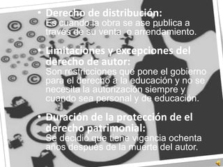 Derecho de distribución:	Es cuando la obra se ase publica a través de su venta  o arrendamiento.Limitaciones y excepciones del derecho de autor:	Son restricciones que pone el gobierno para el derecho a la educación y no se necesita la autorización siempre y cuando sea personal y de educación.Duración de la protección de el derecho patrimonial:	Se decidió que tiene vigencia ochenta años después de la muerte del autor.