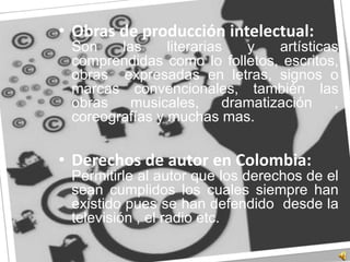 Obras de producción intelectual:Son las literarias y artísticas comprendidas como lo folletos, escritos, obras  expresadas en letras, signos o marcas convencionales, también las obras musicales, dramatización , coreografías y muchas mas.Derechos de autor en Colombia:	Permitirle al autor que los derechos de el  sean cumplidos los cuales siempre han existido pues se han defendido  desde la televisión , el radio etc.