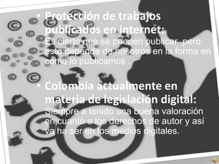 Protección de trabajos publicados en internet:	Es cierto que se pueden publicar  pero esto depende de nosotros en la forma en como lo publicamos .Colombia actualmente en materia de legislación digital:	Siempre a tenido una buena valoración en cuanto a los derechos de autor y así va ha ser en los medios digitales.