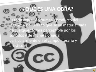 ¿QUE ES UNA OBRA?	Es toda expresión humana producto del ingenio y del talento que se ve materializada de cualquier forma perceptible por los sentidos y de manera original, particularmente en el campo literario y artístico. 